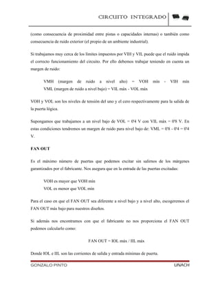 CIRCUITO INTEGRADO
(como consecuencia de proximidad entre pistas o capacidades internas) o también como
consecuencia de ruido exterior (el propio de un ambiente industrial).
Si trabajamos muy cerca de los límites impuestos por VIH y VIL puede que el ruido impida
el correcto funcionamiento del circuito. Por ello debemos trabajar teniendo en cuenta un
margen de ruido:
VMH (margen de ruido a nivel alto) = VOH mín - VIH mín
VML (margen de ruido a nivel bajo) = VIL máx - VOL máx
VOH y VOL son los niveles de tensión del uno y el cero respectivamente para la salida de
la puerta lógica.
Supongamos que trabajamos a un nivel bajo de VOL = 0'4 V con VIL máx = 0'8 V. En
estas condiciones tendremos un margen de ruido para nivel bajo de: VML = 0'8 - 0'4 = 0'4
V.
FAN OUT
Es el máximo número de puertas que podemos excitar sin salirnos de los márgenes
garantizados por el fabricante. Nos asegura que en la entrada de las puertas excitadas:
VOH es mayor que VOH mín
VOL es menor que VOL mín
Para el caso en que el FAN OUT sea diferente a nivel bajo y a nivel alto, escogeremos el
FAN OUT más bajo para nuestros diseños.
Si además nos encontramos con que el fabricante no nos proporciona el FAN OUT
podemos calcularlo como:
FAN OUT = IOL máx / IIL máx
Donde IOL e IIL son las corrientes de salida y entrada mínimas de puerta.
GONZALO PINTO UNACH
 