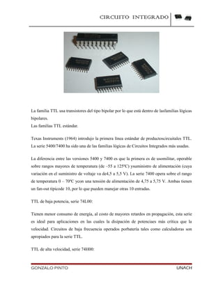CIRCUITO INTEGRADO
La familia TTL usa transistores del tipo bipolar por lo que está dentro de lasfamilias lógicas
bipolares.
Las familias TTL estándar.
Texas Instruments (1964) introdujo la primera línea estándar de productoscircuitales TTL.
La serie 5400/7400 ha sido una de las familias lógicas de Circuitos Integrados más usadas.
La diferencia entre las versiones 5400 y 7400 es que la primera es de usomilitar, operable
sobre rangos mayores de temperatura (de –55 a 125ºC) ysuministro de alimentación (cuya
variación en el suministro de voltaje va de4,5 a 5,5 V). La serie 7400 opera sobre el rango
de temperatura 0 – 70ºC ycon una tensión de alimentación de 4,75 a 5,75 V. Ambas tienen
un fan-out típicode 10, por lo que pueden manejar otras 10 entradas.
TTL de baja potencia, serie 74L00:
Tienen menor consumo de energía, al costo de mayores retardos en propagación, esta serie
es ideal para aplicaciones en las cuales la disipación de potenciaes más crítica que la
velocidad. Circuitos de baja frecuencia operados porbatería tales como calculadoras son
apropiados para la serie TTL.
TTL de alta velocidad, serie 74H00:
GONZALO PINTO UNACH
 