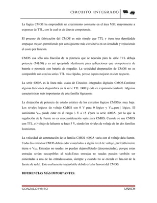 CIRCUITO INTEGRADO
La lógica CMOS ha emprendido un crecimiento constante en el área MSI, mayormente a
expensas de TTL, con la cual es de directa competencia.
El proceso de fabricación del CMOS es más simple que TTL y tiene una densidadde
empaque mayor, permitiendo por consiguiente más circuitería en un áreadada y reduciendo
el costo por función.
CMOS usa sólo una fracción de la potencia que se necesita para la serie TTL debaja
potencia (74L00) y es así apropiada idealmente para aplicaciones que usanpotencia de
batería o potencia con batería de respaldo. La velocidad deoperación de CMOS no es
comparable aún con las series TTL más rápidas, perose espera mejorar en este respecto.
La serie 4000A es la línea más usada de Circuitos Integrados digitales CMOS.Contiene
algunas funciones disponibles en la serie TTL 7400 y está en expansiónconstante. Algunas
características más importantes de esta familia lógicason:
La disipación de potencia de estado estático de los circuitos lógicos CMOSes muy baja.
Los niveles lógicos de voltaje CMOS son 0 V para 0 lógico y VDD para1 lógico. El
suministro VDD puede estar en el rango 3 V a 15 Vpara la serie 4000A, por lo que la
regulación de la fuente no es unaconsideración seria para CMOS. Cuando se usa CMOS
con TTL, el voltaje de lafuente se hace 5 V, siendo los niveles de voltaje de las dos familias
losmismos.
La velocidad de conmutación de la familia CMOS 4000A varía con el voltaje dela fuente.
Todas las entradas CMOS deben estar conectadas a algún nivel de voltaje, preferiblemente
tierra o VDD. Entradas no usadas no pueden dejarseflotado (desconectadas), porque estas
entradas serían susceptibles al ruido.Estas entradas no usadas pueden también ser
conectadas a una de las entradasusadas, siempre y cuando no se exceda el fan-out de la
fuente de señal. Esto esaltamente improbable debido al alto fan-out del CMOS.
DIFERENCIAS MÁS IMPORTANTES:
GONZALO PINTO UNACH
 