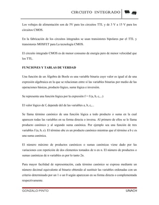 CIRCUITO INTEGRADO
Los voltajes de alimentación son de 5V para los circuitos TTL y de 3 V a 15 V para los
circuitos CMOS.
En la fabricación de los circuitos integrados se usan transistores bipolares par el TTL y
transistores MOSFET para La tecnología CMOS.
El circuito integrado CMOS es de menor consumo de energía pero de menor velocidad que
los TTL.
FUNCIONES Y TABLAS DE VERDAD
Una función de un Álgebra de Boole es una variable binaria cuyo valor es igual al de una
expresión algebraica en la que se relacionan entre sí las variables binarias por medio de las
operaciones básicas, producto lógico, suma lógica e inversión.
Se representa una función lógica por la expresión f = f (a, b, c,...)
El valor lógico de f, depende del de las variables a, b, c,...
Se llama término canónico de una función lógica a todo producto o suma en la cual
aparecen todas las variables en su forma directa o inversa. Al primero de ellos se le llama
producto canónico y al segundo suma canónica. Por ejemplo sea una función de tres
variables f (a, b, c). El término abc es un producto canónico mientras que el término a b c es
una suma canónica.
El número máximo de productos canónicos o sumas canónicas viene dado por las
variaciones con repetición de dos elementos tomados de n en n. El número de productos o
sumas canónicas de n variables es por lo tanto 2n.
Para mayor facilidad de representación, cada término canónico se expresa mediante un
número decimal equivalente al binario obtenido al sustituir las variables ordenadas con un
criterio determinado por un 1 o un 0 según aparezcan en su forma directa o complementada
respectivamente.
GONZALO PINTO UNACH
 