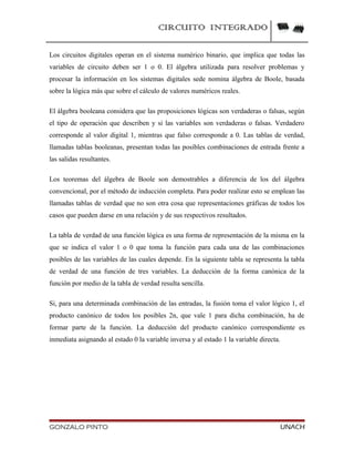 CIRCUITO INTEGRADO
Los circuitos digitales operan en el sistema numérico binario, que implica que todas las
variables de circuito deben ser 1 o 0. El álgebra utilizada para resolver problemas y
procesar la información en los sistemas digitales sede nomina álgebra de Boole, basada
sobre la lógica más que sobre el cálculo de valores numéricos reales.
El álgebra booleana considera que las proposiciones lógicas son verdaderas o falsas, según
el tipo de operación que describen y si las variables son verdaderas o falsas. Verdadero
corresponde al valor digital 1, mientras que falso corresponde a 0. Las tablas de verdad,
llamadas tablas booleanas, presentan todas las posibles combinaciones de entrada frente a
las salidas resultantes.
Los teoremas del álgebra de Boole son demostrables a diferencia de los del álgebra
convencional, por el método de inducción completa. Para poder realizar esto se emplean las
llamadas tablas de verdad que no son otra cosa que representaciones gráficas de todos los
casos que pueden darse en una relación y de sus respectivos resultados.
La tabla de verdad de una función lógica es una forma de representación de la misma en la
que se indica el valor 1 o 0 que toma la función para cada una de las combinaciones
posibles de las variables de las cuales depende. En la siguiente tabla se representa la tabla
de verdad de una función de tres variables. La deducción de la forma canónica de la
función por medio de la tabla de verdad resulta sencilla.
Si, para una determinada combinación de las entradas, la fusión toma el valor lógico 1, el
producto canónico de todos los posibles 2n, que vale 1 para dicha combinación, ha de
formar parte de la función. La deducción del producto canónico correspondiente es
inmediata asignando al estado 0 la variable inversa y al estado 1 la variable directa.
GONZALO PINTO UNACH
 