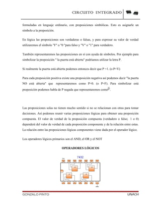 CIRCUITO INTEGRADO
formuladas en lenguaje ordinario, con proposiciones simbólicas. Esto es asignarle un
símbolo a la proposición.
En lógica las proposiciones son verdaderas o falsas, y para expresar su valor de verdad
utilizaremos el símbolo "F" o "0 "para falso y "V" o "1" para verdadero.
También representaremos las proposiciones en sí con ayuda de símbolos. Por ejemplo para
simbolizar la proposición " la puerta está abierta" podríamos utilizar la letra P.
Si realmente la puerta está abierta podemos entonces decir que P =1. (o P=V)
Para cada proposición positiva existe una proposición negativa así podemos decir "la puerta
NO está abierta" que representaremos como P=0. (o P=F). Para simbolizar está
proposición podemos habla de P negada que representaremos como .
Las proposiciones solas no tienen mucho sentido si no se relacionan con otras para tomar
decisiones. Así podemos reunir varias proposiciones lógicas para obtener una proposición
compuesta. El valor de verdad de la proposición compuesta (verdadero o falso; 1 o 0)
dependerá del valor de verdad de cada proposición componente y de la relación entre estas.
La relación entre las proposiciones lógicas componentes viene dada por el operador lógico.
Los operadores lógicos primarios son el AND, el OR y el NOT
OPERADORES LÓGICOS
GONZALO PINTO UNACH
 
