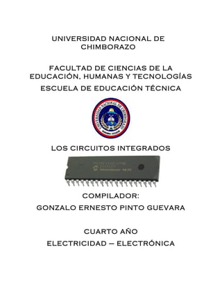 UNIVERSIDAD NACIONAL DE
CHIMBORAZO
FACULTAD DE CIENCIAS DE LA
EDUCACIÓN, HUMANAS Y TECNOLOGÍAS
ESCUELA DE EDUCACIÓN TÉCNICA
LOS CIRCUITOS INTEGRADOS
COMPILADOR:
GONZALO ERNESTO PINTO GUEVARA
CUARTO AÑO
ELECTRICIDAD – ELECTRÓNICA
 