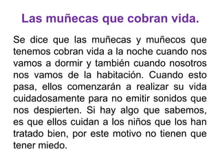 Las muñecas que cobran vida.
Se dice que las muñecas y muñecos que
tenemos cobran vida a la noche cuando nos
vamos a dormir y también cuando nosotros
nos vamos de la habitación. Cuando esto
pasa, ellos comenzarán a realizar su vida
cuidadosamente para no emitir sonidos que
nos despierten. Si hay algo que sabemos,
es que ellos cuidan a los niños que los han
tratado bien, por este motivo no tienen que
tener miedo.

 