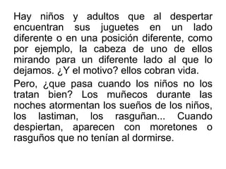 Hay niños y adultos que al despertar
encuentran sus juguetes en un lado
diferente o en una posición diferente, como
por ejemplo, la cabeza de uno de ellos
mirando para un diferente lado al que lo
dejamos. ¿Y el motivo? ellos cobran vida.
Pero, ¿que pasa cuando los niños no los
tratan bien? Los muñecos durante las
noches atormentan los sueños de los niños,
los lastiman, los rasguñan... Cuando
despiertan, aparecen con moretones o
rasguños que no tenían al dormirse.

 