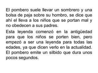 El pombero suele llevar un sombrero y una
bolsa de paja sobre su hombro, se dice que
ahí el lleva a los niños que se portan mal y
no obedecen a sus padres.
Esta leyenda comenzó en la antigüedad
para que los niños se porten bien, pero
empezó a ser una leyenda para todas las
edades, ya que dicen verlo en la actualidad.
El pombero emite un silbido que dura unos
pocos segundos.

 