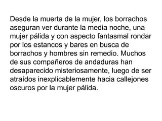 Desde la muerta de la mujer, los borrachos
aseguran ver durante la media noche, una
mujer pálida y con aspecto fantasmal rondar
por los estancos y bares en busca de
borrachos y hombres sin remedio. Muchos
de sus compañeros de andaduras han
desaparecido misteriosamente, luego de ser
atraídos inexplicablemente hacia callejones
oscuros por la mujer pálida.

 