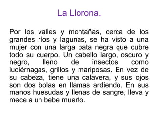 La Llorona.
Por los valles y montañas, cerca de los
grandes ríos y lagunas, se ha visto a una
mujer con una larga bata negra que cubre
todo su cuerpo. Un cabello largo, oscuro y
negro,
lleno
de
insectos
como
luciérnagas, grillos y mariposas. En vez de
su cabeza, tiene una calavera, y sus ojos
son dos bolas en llamas ardiendo. En sus
manos huesudas y llenas de sangre, lleva y
mece a un bebe muerto.

 