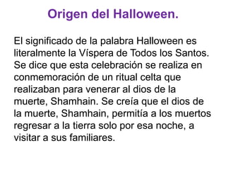 Origen del Halloween.
El significado de la palabra Halloween es
literalmente la Víspera de Todos los Santos.
Se dice que esta celebración se realiza en
conmemoración de un ritual celta que
realizaban para venerar al dios de la
muerte, Shamhain. Se creía que el dios de
la muerte, Shamhain, permitía a los muertos
regresar a la tierra solo por esa noche, a
visitar a sus familiares.

 