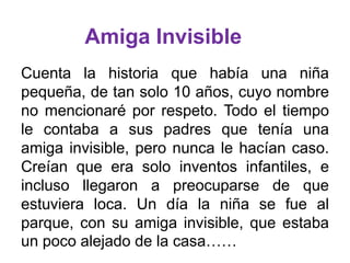 Amiga Invisible
Cuenta la historia que había una niña
pequeña, de tan solo 10 años, cuyo nombre
no mencionaré por respeto. Todo el tiempo
le contaba a sus padres que tenía una
amiga invisible, pero nunca le hacían caso.
Creían que era solo inventos infantiles, e
incluso llegaron a preocuparse de que
estuviera loca. Un día la niña se fue al
parque, con su amiga invisible, que estaba
un poco alejado de la casa……

 