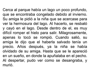 Cerca al parque había un lago un poco profundo,
que se encontraba congelado debido al invierno.
Su amiga le pidió a la niña que se acercase para
ver la hermosura del lago. Al hacerlo, se resbaló
y cayó en el lago. Desde dentro de el, es muy
difícil romper el hielo para salir. Milagrosamente,
apenas lo tocó se rompió. Cuando salió, su
amiga le dijo que el haberla salvado tenía un
precio. Años después, ya la niña se había
olvidado de su amiga. Hasta que se le apareció
en un sueño, en donde la apuñalaba en el pecho.
Al despertar, pudo ver como se desangraba, y
murió.

 