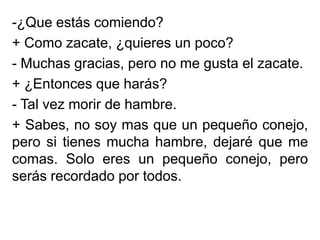 -¿Que estás comiendo?
+ Como zacate, ¿quieres un poco?
- Muchas gracias, pero no me gusta el zacate.
+ ¿Entonces que harás?
- Tal vez morir de hambre.
+ Sabes, no soy mas que un pequeño conejo,
pero si tienes mucha hambre, dejaré que me
comas. Solo eres un pequeño conejo, pero
serás recordado por todos.

 