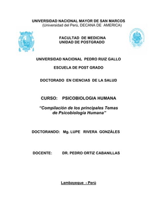 UNIVERSIDAD NACIONAL MAYOR DE SAN MARCOS
     (Universidad del Perú, DECANA DE AMERICA)


             FACULTAD DE MEDICINA
             UNIDAD DE POSTGRADO



  UNIVERSIDAD NACIONAL PEDRO RUIZ GALLO

           ESCUELA DE POST GRADO


   DOCTORADO EN CIENCIAS DE LA SALUD



    CURSO:    PSICOBIOLOGIA HUMANA

   “Compilación de los principales Temas
        de Psicobiología Humana”



DOCTORANDO: Mg. LUPE RIVERA GONZÁLES




DOCENTE:      DR. PEDRO ORTIZ CABANILLAS




              Lambayeque - Perú
 