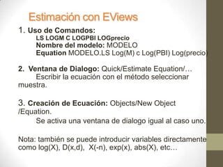 Estimación con EViews
1. Uso de Comandos:
LS LOGM C LOGPBI LOGprecio
Nombre del modelo: MODELO
Equation MODELO.LS Log(M) c Log(PBI) Log(precio)
2. Ventana de Dialogo: Quick/Estimate Equation/…
Escribir la ecuación con el método seleccionar
muestra.
3. Creación de Ecuación: Objects/New Object
/Equation.
Se activa una ventana de dialogo igual al caso uno.
Nota: también se puede introducir variables directamente
como log(X), D(x,d), X(-n), exp(x), abs(X), etc…
 