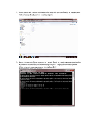 2. Luego vamos a la carpeta contenedora del programa que usualmente se encuentra en
   netbeansprojects y buscamos nuestro programa :




3. Luego ejecutamos el cmd ponemos cd y la ruta donde se encuentra nuestroarchivo.java
   Y ponemos el comando javac nombreprogram.java y luego java nombreprograma
   Y listo tenemos nuestro programa ejecutado en DOS
 