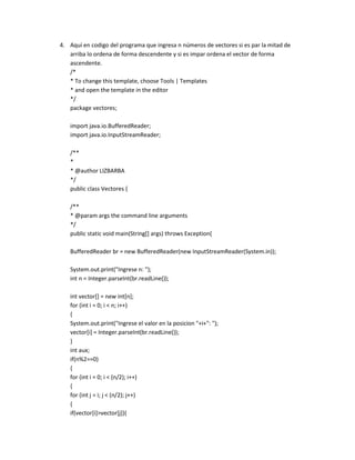 4. Aquí en codigo del programa que ingresa n números de vectores si es par la mitad de
   arriba lo ordena de forma descendente y si es impar ordena el vector de forma
   ascendente.
   /*
   * To change this template, choose Tools | Templates
   * and open the template in the editor
   */
   package vectores;

   import java.io.BufferedReader;
   import java.io.InputStreamReader;

   /**
   *
   * @author LIZBARBA
   */
   public class Vectores {

   /**
   * @param args the command line arguments
   */
   public static void main(String[] args) throws Exception{

   BufferedReader br = new BufferedReader(new InputStreamReader(System.in));

   System.out.print("Ingrese n: ");
   int n = Integer.parseInt(br.readLine());

   int vector[] = new int[n];
   for (int i = 0; i < n; i++)
   {
   System.out.print("Ingrese el valor en la posicion "+i+": ");
   vector[i] = Integer.parseInt(br.readLine());
   }
   int aux;
   if(n%2==0)
   {
   for (int i = 0; i < (n/2); i++)
   {
   for (int j = i; j < (n/2); j++)
   {
   if(vector[i]>vector[j]){
 