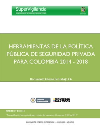 DOCUMENTO INTERNO DE TRABAJO # 5 -JULIO 2014 – NO CITAR
HERRAMIENTAS DE LA POLÍTICA
PÚBLICA DE SEGURIDAD PRIVADA
PARA COLOMBI IA 2014 - 2018
Documento Interno de trabajo # 6
MARZO 27 DE 2014
“Esta publicación fue producida para revisión del supervisor del contrato # 069 de 2014”
 