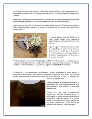Los cultivos iniciadores más comunes (sobre todo para fermentar frutas, no vegetales) son la
levadura de panadería, suero de leche y cultivos especiales en polvo, tales como el de la marca
Caldwell.
Sinembargo,tambiénpodrásusaruna cápsulade probióticos, el líquido de un tarro previamente
abierto de fruta fermentada o una bebida fermentada como té kombucha simple.
Para preparar untipoespecíficode frutafermentadallamado“Rumtopf”(el cual se usaen postres
tradicionales alemanes y daneses), se emplea un alcohol como ron, vino o coñac para iniciar la
fermentación.[3]
4-. Agrega algunos sabores. Aparte de la
fruta, podrás agregar otros sabores al
recipiente paraque el productofinal sea más
intenso.
Algunos ingredientes populares son: palitos
de canela, hojas de menta fresca, clavos de
olor, vainas de vainilla, granos de pimienta
de Jamaica, cáscara de naranja y extracto de
almendras.Losque decidasusardependerán
de tu gusto personal.
Podrásagregar saborizantesoextractoslíquidosalafruta fermentada, pero no emplees especias
en polvo, sino se adherirán a las paredes del recipiente y arruinarán la presentación de la fruta.
Sobre todo será importante si tienes pensando regalar el tarro de fruta fermentada.
5.- Almacena la fruta fermentada correctamente. Durante el proceso de fermentación, el
recipiente de fruta deberá almacenarse a temperatura ambiente, lejos de los rayos solares
directos. Recuerda que las condiciones únicas de tu casa afectarán el éxito y la velocidad del
proceso de fermentación.
Podrás almacenar la fruta fermentada en el
refrigerador si el clima está muy caliente, pero
recuerda que en parte detendrá el proceso de
fermentación.
Cuando la fruta esté completamente
fermentada, deberás almacenarla en el
refrigerador,endonde se mantendráenbuenas
condiciones hasta dos meses. Si lo deseas,
podrásir reemplazandolasfrutasa medida que
las vayas consumiendo, así el proceso de
fermentación perdurará indefinidamente.
 