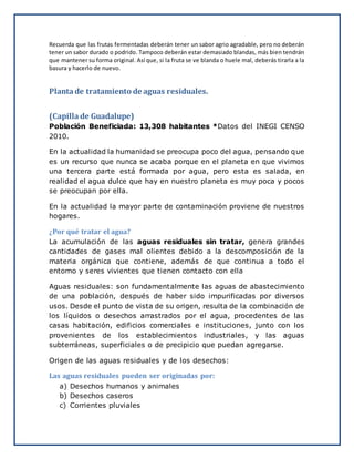 Recuerda que las frutas fermentadas deberán tener un sabor agrio agradable, pero no deberán
tener un sabor durado o podrido. Tampoco deberán estar demasiado blandas, más bien tendrán
que mantener su forma original. Así que, si la fruta se ve blanda o huele mal, deberás tirarla a la
basura y hacerlo de nuevo.
Planta de tratamiento de aguas residuales.
(Capilla de Guadalupe)
Población Beneficiada: 13,308 habitantes *Datos del INEGI CENSO
2010.
En la actualidad la humanidad se preocupa poco del agua, pensando que
es un recurso que nunca se acaba porque en el planeta en que vivimos
una tercera parte está formada por agua, pero esta es salada, en
realidad el agua dulce que hay en nuestro planeta es muy poca y pocos
se preocupan por ella.
En la actualidad la mayor parte de contaminación proviene de nuestros
hogares.
¿Por qué tratar el agua?
La acumulación de las aguas residuales sin tratar, genera grandes
cantidades de gases mal olientes debido a la descomposición de la
materia orgánica que contiene, además de que continua a todo el
entorno y seres vivientes que tienen contacto con ella
Aguas residuales: son fundamentalmente las aguas de abastecimiento
de una población, después de haber sido impurificadas por diversos
usos. Desde el punto de vista de su origen, resulta de la combinación de
los líquidos o desechos arrastrados por el agua, procedentes de las
casas habitación, edificios comerciales e instituciones, junto con los
provenientes de los establecimientos industriales, y las aguas
subterráneas, superficiales o de precipicio que puedan agregarse.
Origen de las aguas residuales y de los desechos:
Las aguas residuales pueden ser originadas por:
a) Desechos humanos y animales
b) Desechos caseros
c) Corrientes pluviales
 