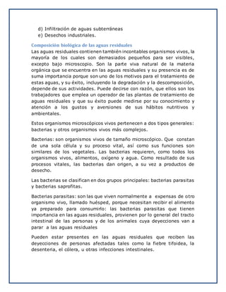 d) Infiltración de aguas subterráneas
e) Desechos industriales.
Composición biológica de las aguas residuales
Las aguas residuales contienen también incontables organismos vivos, la
mayoría de los cuales son demasiados pequeños para ser visibles,
excepto bajo microscopio. Son la parte viva natural de la materia
orgánica que se encuentra en las aguas residuales y su presencia es de
suma importancia porque son uno de los motivos para el tratamiento de
estas aguas, y su éxito, incluyendo la degradación y la descomposición,
depende de sus actividades. Puede decirse con razón, que ellos son los
trabajadores que emplea un operador de las plantas de tratamiento de
aguas residuales y que su éxito puede medirse por su conocimiento y
atención a los gustos y aversiones de sus hábitos nutritivos y
ambientales.
Estos organismos microscópicos vivos pertenecen a dos tipos generales:
bacterias y otros organismos vivos más complejos.
Bacterias: son organismos vivos de tamaño microscópico. Que constan
de una sola célula y su proceso vital, así como sus funciones son
similares de los vegetales. Las bacterias requieren, como todos los
organismos vivos, alimentos, oxígeno y agua. Como resultado de sus
procesos vitales, las bacterias dan origen, a su vez a productos de
desecho.
Las bacterias se clasifican en dos grupos principales: bacterias parasitas
y bacterias saprofitas.
Bacterias parasitas: son las que viven normalmente a expensas de otro
organismo vivo, llamado huésped, porque necesitan recibir el alimento
ya preparado para consumirlo: las bacterias parasitas que tienen
importancia en las aguas residuales, provienen por lo general del tracto
intestinal de las personas y de los animales cuya deyecciones van a
parar a las aguas residuales
Pueden estar presentes en las aguas residuales que reciben las
deyecciones de personas afectadas tales como la fiebre tifoidea, la
desenteria, el cólera, u otras infecciones intestinales.
 