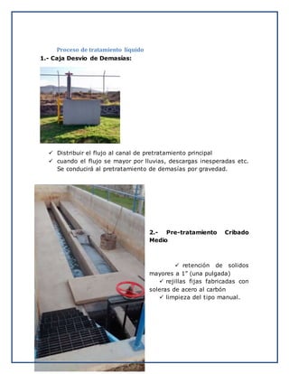 Proceso de tratamiento líquido
1.- Caja Desvio de Demasías:
 Distribuir el flujo al canal de pretratamiento principal
 cuando el flujo se mayor por lluvias, descargas inesperadas etc.
Se conducirá al pretratamiento de demasías por gravedad.
2.- Pre-tratamiento Cribado
Medio
 retención de solidos
mayores a 1” (una pulgada)
 rejillas fijas fabricadas con
soleras de acero al carbón
 limpieza del tipo manual.
 