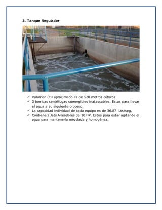 3. Tanque Regulador
 Volumen útil aproximado es de 520 metros cúbicos
 3 bombas centrifugas sumergibles inatascables. Estas para llevar
el agua a su siguiente proceso.
 La capacidad individual de cada equipo es de 36.87 Lts/seg.
 Contiene 2 Jets Aireadores de 10 HP. Estos para estar agitando el
agua para mantenerla mezclada y homogénea.
 