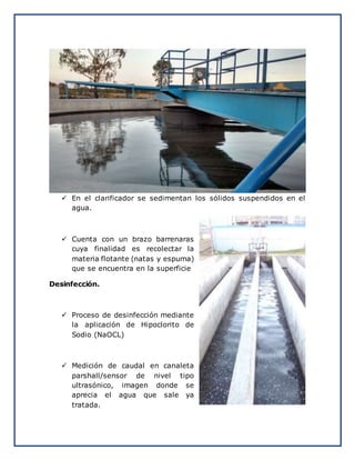  En el clarificador se sedimentan los sólidos suspendidos en el
agua.
 Cuenta con un brazo barrenaras
cuya finalidad es recolectar la
materia flotante (natas y espuma)
que se encuentra en la superficie
Desinfección.
 Proceso de desinfección mediante
la aplicación de Hipoclorito de
Sodio (NaOCL)
 Medición de caudal en canaleta
parshall/sensor de nivel tipo
ultrasónico, imagen donde se
aprecia el agua que sale ya
tratada.
 