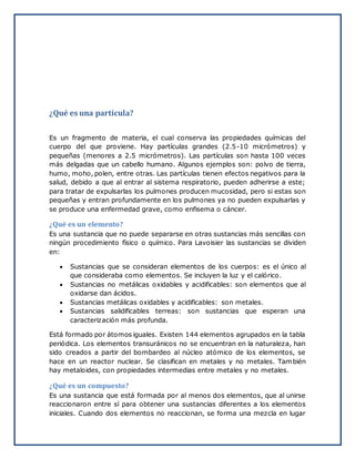 ¿Qué es una partícula?
Es un fragmento de materia, el cual conserva las propiedades químicas del
cuerpo del que proviene. Hay partículas grandes (2.5-10 micrómetros) y
pequeñas (menores a 2.5 micrómetros). Las partículas son hasta 100 veces
más delgadas que un cabello humano. Algunos ejemplos son: polvo de tierra,
humo, moho, polen, entre otras. Las partículas tienen efectos negativos para la
salud, debido a que al entrar al sistema respiratorio, pueden adherirse a este;
para tratar de expulsarlas los pulmones producen mucosidad, pero si estas son
pequeñas y entran profundamente en los pulmones ya no pueden expulsarlas y
se produce una enfermedad grave, como enfisema o cáncer.
¿Qué es un elemento?
Es una sustancia que no puede separarse en otras sustancias más sencillas con
ningún procedimiento físico o químico. Para Lavoisier las sustancias se dividen
en:
 Sustancias que se consideran elementos de los cuerpos: es el único al
que consideraba como elementos. Se incluyen la luz y el calórico.
 Sustancias no metálicas oxidables y acidificables: son elementos que al
oxidarse dan ácidos.
 Sustancias metálicas oxidables y acidificables: son metales.
 Sustancias salidificables terreas: son sustancias que esperan una
caracterización más profunda.
Está formado por átomos iguales. Existen 144 elementos agrupados en la tabla
periódica. Los elementos transuránicos no se encuentran en la naturaleza, han
sido creados a partir del bombardeo al núcleo atómico de los elementos, se
hace en un reactor nuclear. Se clasifican en metales y no metales. También
hay metaloides, con propiedades intermedias entre metales y no metales.
¿Qué es un compuesto?
Es una sustancia que está formada por al menos dos elementos, que al unirse
reaccionaron entre sí para obtener una sustancias diferentes a los elementos
iniciales. Cuando dos elementos no reaccionan, se forma una mezcla en lugar
 