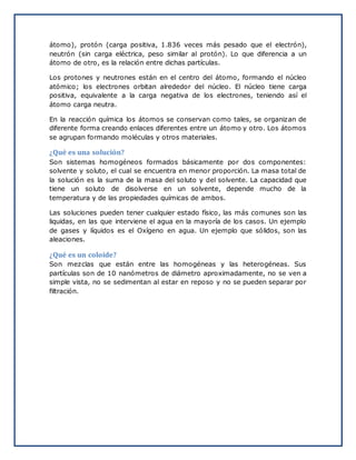 átomo), protón (carga positiva, 1.836 veces más pesado que el electrón),
neutrón (sin carga eléctrica, peso similar al protón). Lo que diferencia a un
átomo de otro, es la relación entre dichas partículas.
Los protones y neutrones están en el centro del átomo, formando el núcleo
atómico; los electrones orbitan alrededor del núcleo. El núcleo tiene carga
positiva, equivalente a la carga negativa de los electrones, teniendo así el
átomo carga neutra.
En la reacción química los átomos se conservan como tales, se organizan de
diferente forma creando enlaces diferentes entre un átomo y otro. Los átomos
se agrupan formando moléculas y otros materiales.
¿Qué es una solución?
Son sistemas homogéneos formados básicamente por dos componentes:
solvente y soluto, el cual se encuentra en menor proporción. La masa total de
la solución es la suma de la masa del soluto y del solvente. La capacidad que
tiene un soluto de disolverse en un solvente, depende mucho de la
temperatura y de las propiedades químicas de ambos.
Las soluciones pueden tener cualquier estado físico, las más comunes son las
liquidas, en las que interviene el agua en la mayoría de los casos. Un ejemplo
de gases y líquidos es el Oxígeno en agua. Un ejemplo que sólidos, son las
aleaciones.
¿Qué es un coloide?
Son mezclas que están entre las homogéneas y las heterogéneas. Sus
partículas son de 10 nanómetros de diámetro aproximadamente, no se ven a
simple vista, no se sedimentan al estar en reposo y no se pueden separar por
filtración.
 
