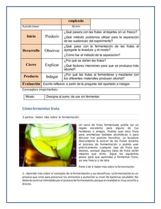 empleado
Aulade clases 50 min
Inicio Predecir
¿Qué pasara con las frutas al dejarlas en un frasco?
¿Qué método podremos utilizar para la separación
de las sustancias del experimento?
Desarrollo Observar
¿Qué pasa con la fermentación de las frutas al
agregarle la levadura y el mosto?
¿Cómo fue el método de la separación?
Cierre Explicar
¿Por qué se dañan las frutas?
¿Qué factores intervienen para que se produzca más
alcohol?
Producto Indagar
¿Por qué las frutas al fermentarse y mezclarse con
los diferentes materiales producen alcohol?
Evaluación Escrito reflexivo a partir de la pregunta del apartado a indagar.
Conceptos importantes:
Mosto Designa al zumo de uva sin fermentar.
Cómo fermentar fruta
3 partes: Saber más sobre la fermentación
Un tarro de fruta fermentada podría ser un
regalo excelente para alguno de tus
familiares o amigos. Podrás usar esta fruta
para aromatizar bebidas alcohólicas o para
decorar tus postres favoritos. La levadura
descompone la azúcar de las frutas durante
el proceso de fermentación y podrás usar
prácticamente cualquier tipo de fruta que
desees, aunque algunos tipos de fruta serán
mejores que otros. Sigue los siguientes
pasos para que aprendas a fermentar fruta,
ya sea fresca o de lata
Parte 1 de 3: Saber más sobre la fermentación
1.- Aprende más sobre el concepto de la fermentación y sus beneficios. La fermentación es un
proceso que sirve para preservar los alimentos y aumentar su nivel de bacterias saludable. No
deberássentirse intimidadoporel procesode fermentación,porque enrealidad es muy sencillo y
directo.
 