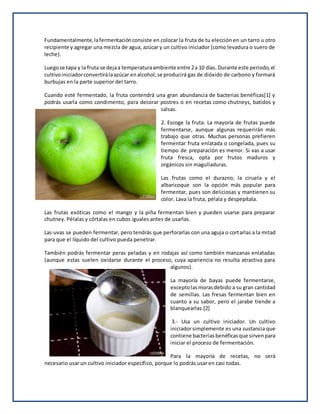 Fundamentalmente,lafermentaciónconsiste en colocar la fruta de tu elección en un tarro u otro
recipiente y agregar una mezcla de agua, azúcar y un cultivo iniciador (como levadura o suero de
leche).
Luegose tapa y la fruta se dejaa temperaturaambiente entre 2a 10 días. Durante este periodo,el
cultivoiniciadorconvertirálaazúcar enalcohol,se producirá gas de dióxido de carbono y formará
burbujas en la parte superior del tarro.
Cuando esté fermentado, la fruta contendrá una gran abundancia de bacterias benéficas[1] y
podrás usarla como condimento, para decorar postres o en recetas como chutneys, batidos y
salsas.
2. Escoge la fruta. La mayoría de frutas puede
fermentarse, aunque algunas requerirán más
trabajo que otras. Muchas personas prefieren
fermentar fruta enlatada o congelada, pues su
tiempo de preparación es menor. Si vas a usar
fruta fresca, opta por frutos maduros y
orgánicos sin magulladuras.
Las frutas como el durazno, la ciruela y el
albaricoque son la opción más popular para
fermentar, pues son deliciosas y mantienen su
color. Lava la fruta, pélala y despepítala.
Las frutas exóticas como el mango y la piña fermentan bien y pueden usarse para preparar
chutney. Pélalas y córtalas en cubos iguales antes de usarlas.
Las uvas se pueden fermentar, pero tendrás que perforarlas con una aguja o cortarlas a la mitad
para que el líquido del cultivo pueda penetrar.
También podrás fermentar peras peladas y en rodajas así como también manzanas enlatadas
(aunque estas suelen oxidarse durante el proceso, cuya apariencia no resulta atractiva para
algunos).
La mayoría de bayas puede fermentarse,
exceptolasmorasdebido a su gran cantidad
de semillas. Las fresas fermentan bien en
cuanto a su sabor, pero el jarabe tiende a
blanquearlas.[2]
3.- Usa un cultivo iniciador. Un cultivo
iniciadorsimplemente es una sustancia que
contiene bacteriasbenéficasque sirvenpara
iniciar el proceso de fermentación.
Para la mayoría de recetas, no será
necesario usar un cultivo iniciador específico, porque lo podrás usar en casi todas.
 