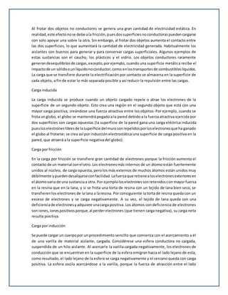 Al frotar dos objetos no conductores se genera una gran cantidad de electricidad estática. En
realidad,este efectonose debe ala fricción,puesdossuperficiesnoconductoraspuedencargarse
con solo apoyar una sobre la otra. Sin embargo, al frotar dos objetos aumenta el contacto entre
las dos superficies, lo que aumentará la cantidad de electricidad generada. Habitualmente los
aislantes son buenos para generar y para conservar cargas superficiales. Algunos ejemplos de
estas sustancias son el caucho, los plásticos y el vidrio. Los objetos conductores raramente
generandesequilibriosde cargas,excepto,porejemplo, cuando una superficie metálica recibe el
impactode un sólidooun líquidonoconductor,como enlostransportesde combustibleslíquidos.
La carga que se transfiere durante la electrificación por contacto se almacena en la superficie de
cada objeto, a fin de estar lo más separada posible y así reducir la repulsión entre las cargas.
Carga inducida
La carga inducida se produce cuando un objeto cargado repele o atrae los electrones de la
superficie de un segundo objeto. Esto crea una región en el segundo objeto que está con una
mayor carga positiva, creándose una fuerza atractiva entre los objetos. Por ejemplo, cuando se
frota unglobo, el globo se mantendrá pegado a la pared debido a la fuerza atractiva ejercida por
dos superficies con cargas opuestas (la superficie de la pared gana una carga eléctrica inducida
puesloselectroneslibresde lasuperficie delmurosonrepelidosporloselectronesque ha ganado
el globo al frotarse; se crea así por inducción electrostática una superficie de carga positiva en la
pared, que atraerá a la superficie negativa del globo).
Carga por fricción
En la carga por fricción se transfiere gran cantidad de electrones porque la fricción aumenta el
contacto de un material conel otro.Los electronesmás internos de un átomo están fuertemente
unidos al núcleo, de carga opuesta, pero los más externos de muchos átomos están unidos muy
débilmente ypuedendesalojarseconfacilidad.Lafuerzaque retienealoselectronesexterioresen
el átomovaria de una sustanciaa otra. Por ejemploloselectronessonretenidoscon mayor fuerza
en la resina que en la lana, y si se frota una torta de resina con un tejido de lana bien seco, se
transfierenlos electrones de la lana a la resina. Por consiguiente la torta de resina queda con un
exceso de electrones y se carga negativamente. A su vez, el tejido de lana queda con una
deficienciade electronesyadquiere unacarga positiva. Los átomos con deficiencia de electrones
son iones,ionespositivosporque,al perderelectrones (que tienen carga negativa), su carga neta
resulta positiva.
Carga por inducción
Se puede cargar un cuerpopor un procedimiento sencillo que comienza con el acercamiento a él
de una varilla de material aislante, cargada. Considérese una esfera conductora no cargada,
suspendida de un hilo aislante. Al acercarle la varilla cargada negativamente, los electrones de
conducción que se encuentran en la superficie de la esfera emigran hacia el lado lejano de esta;
como resultado, el lado lejano de la esfera se carga negativamente y el cercano queda con carga
positiva. La esfera oscila acercándose a la varilla, porque la fuerza de atracción entre el lado
 