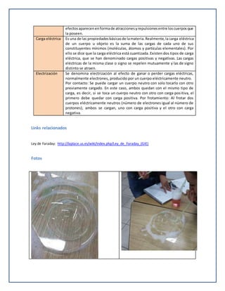 efectosaparecenenformade atraccionesyrepulsionesentre loscuerposque
la poseen.
Carga eléctrica Es una de las propiedadesbásicasde lamateria.Realmente,la carga eléctrica
de un cuerpo u objeto es la suma de las cargas de cada uno de sus
constituyentes mínimos (moléculas, átomos y partículas elementales). Por
ello se dice que la carga eléctrica está cuantizada. Existen dos tipos de carga
eléctrica, que se han denominado cargas positivas y negativas. Las cargas
eléctricas de la misma clase o signo se repelen mutuamente y las de signo
distinto se atraen.
Electrización Se denomina electrización al efecto de ganar o perder cargas eléctricas,
normalmente electrones, producido por un cuerpo eléctricamente neutro.
Por contacto: Se puede cargar un cuerpo neutro con solo tocarlo con otro
previamente cargado. En este caso, ambos quedan con el mismo tipo de
carga, es decir, si se toca un cuerpo neutro con otro con carga positiva, el
primero debe quedar con carga positiva. Por frotamiento: Al frotar dos
cuerpos eléctricamente neutros (número de electrones igual al número de
protones), ambos se cargan, uno con carga positiva y el otro con carga
negativa.
Links relacionados
Ley de Faraday: http://laplace.us.es/wiki/index.php/Ley_de_Faraday_(GIE)
Fotos
 