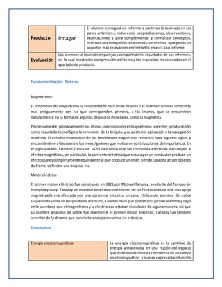 Producto Indagar
El alumno entregará un informe a partir de lo realizado en los
pasos anteriores, incluyendo sus predicciones, observaciones,
explicaciones y para complementar y formalizar conceptos,
realizaráunaindagaciónrelacionadaconel tema,agregandolos
aspectos más relevantes encontrados en esta a su informe.
Evaluación
Los alumnosse reuniránenparejasycompartiránlosresultadosde sus informes,
en lo cual mostrarán comprensión del tema y los requisitos mencionados en el
apartado de producto.
Fundamentación Teórica
Magnetismo:
El fenómenodel magnetismose conoce desde hace milesde años.Las manifestaciones conocidas
más antiguamente son las que corresponden, primero, a los imanes, que se encuentran
naturalmente en la forma de algunos depósitos minerales, como la magnetita.
Posteriormente,probablemente los chinos, descubrieron el magnetismo terrestre, produciendo
como resultado tecnológico la invención de la brújula, y su posterior aplicación a la navegación
marítima. El estudio sistemático de los fenómenos magnéticos comenzó hace algunos siglos, y
encontrándose aGaussentre losinvestigadoresque realizaroncontribuciones de importancia. En
el siglo pasado, Oersted (cerca de 1820) descubrió que las corrientes eléctricas dan origen a
efectos magnéticos, en particular, la corriente eléctrica que circula por un conductor produce un
efectoque escompletamente equivalente al que produce unimán,siendocapazde atraer objetos
de fierro, deflectar una brújula, etc.
Motor eléctrico
El primer motor eléctrico fue construido en 1821 por Michael Faraday, ayudante del famoso Sir
Humphrey Davy. Faraday se interesó en el descubrimiento de un físico danés de que una aguja
magnetizada era afectada por una corriente eléctrica cercana. Utilizando alambre de cobre
suspendidosobre unrecipiente de mercurio,Faradayhallóque podíahacergirarel alambre y cayó
enla cuentade que el magnetismoylaelectricidadestabanvinculados de alguna manera, así que
su alambre giratorio de cobre fue realmente el primer motor eléctrico. Faraday fue también
inventor de la dínamo que convierte energía mecánica en eléctrica.
Conceptos
Energía electromagnética La energía electromagnética es la cantidad de
energía almacenada en una región del espacio
que podemosatribuira la presencia de un campo
electromagnético, y que se expresará en función
 