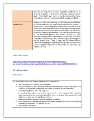 corriente, la magnitud del campo magnético cambiará con el
consumo de poder, pero la fuerza del campo eléctrico quedará
igual. (Información que proviene de Electromagnetic Fields,
publicado por la Oficina Regional de la OMS para Europa (1999).
Carga Eléctrica
Los átomosestánconstituidospor un núcleo y una corteza(órbitas)
En el núcleose encuentran muy firmemente unidos los protones y
losneutrones.Losprotonestienencargapositivaylos neutronesno
tienencarga.Alrededordel núcleose encuentran las órbitas donde
se encuentran girando sobre ellas los electrones. Los electrones
tienencarganegativa.Ambascargasla de losprotones(positiva)yla
de los electrones(negativa) son iguales, aunque de signo
contrario.Lacarga eléctricaelemental esladel electrón. El electrón
esla partícula elemental que llevalamenorcargaeléctrica negativa
que se puede aislar. Como la carga de un electrón resulta
extremadamente pequeñase tomaenel S.I.(SistemaInternacional)
para la unidad de Carga eléctrica el Culombio que equivale a 6,24
10E18 electrones.
Links relacionados
http://www.uv.es/uvweb/servicio-prevencion-medio-ambiente/es/salud-
prevencion/unidades/unidad-seguridad-trabajo/electricidad-estatica-1285900431978.html
10.- Lámpara led
Elaboración
Los alumnos se reunirán en equipos para realizar el experimento:
 Unir las dos pilas (+ y -) con la cinta adhesiva.
 Después cortarán un trozo de cable del tamaño de ambas pilas unidas y descubrirán los
extremos del plástico aislante con tijeras (con cuidado para evitar accidentes).
 También se cortará un cable más pequeño.
 Se unirán ambos cables en un extremo y de los otros extremos se unirán a las pilas
respectivamente según su tamaño, consideran que el más largo debe quedar libre para
separarse y unirse a la pila cuando se requiera.
 Luego se unirán los cables al foco led, según sus longitudes.
 Posteriormente se cubriráel dispositivoconel papel,dejandolibreslosextremos(elfocoy
el cable para encender) y se cubrirá con cinta.
 Está listo para funcionar.
 