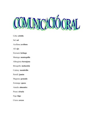 Ceba: cebolla
Sal: sal
Avellana: avellana
All: ajo
Encisam: lechuga
Mantega: mantequilla
Alberginia: berenjena
Bresquilla :melocotón
Codony: membrillo
Pernill: jamón
Magrana: granada
Formatge: queso
Ametla: almendra
Pruna: ciruela
Figa: higo
Cirera: cerezo
 