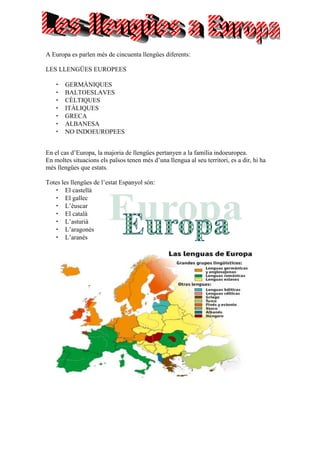 A Europa es parlen més de cincuenta llengües diferents:
LES LLENGÜES EUROPEES
GERMÀNIQUES
BALTOESLAVES
CÈLTIQUES
ITÀLIQUES
GRECA
ALBANESA
NO INDOEUROPEES
En el cas d’Europa, la majoria de llengües pertanyen a la família indoeuropea.
En moltes situacions els països tenen més d’una llengua al seu territori, es a dir, hi ha
més llengües que estats.
Totes les llengües de l’estat Espanyol són:
El castellà
El gallec
L’èuscar
El català
L’asturià
L’aragonés
L’aranés
 