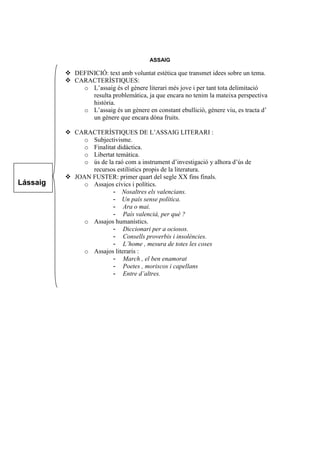 ASSAIG
 DEFINICIÓ: text amb voluntat estètica que transmet idees sobre un tema.
 CARACTERÍSTIQUES:
o L’assaig és el gènere literari més jove i per tant tota delimitació
resulta problemàtica, ja que encara no tenim la mateixa perspectiva
història.
o L’assaig és un gènere en constant ebullició, gènere viu, es tracta d’
un gènere que encara dóna fruits.
 CARACTERÍSTIQUES DE L’ASSAIG LITERARI :
o Subjectivisme.
o Finalitat didàctica.
o Libertat temàtica.
o ús de la raó com a instrument d’investigació y alhora d’ús de
recursos estilístics propis de la literatura.
 JOAN FUSTER: primer quart del segle XX fins finals.
o Assajos cívics i polítics.
- Nosaltres els valencians.
- Un país sense política.
- Ara o mai.
- País valencià, per què ?
o Assajos humanístics.
- Diccionari per a ociosos.
- Consells proverbis i insolències.
- L’home , mesura de totes les coses
o Assajos literaris :
- March , el ben enamorat
- Poetes , moriscos i capellans
- Entre d’altres.
Lássaig
 