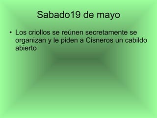Sabado19 de mayo Los criollos se reúnen secretamente se organizan y le piden a Cisneros un cabildo abierto 