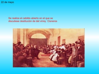 22 de mayo Se realiza el cabildo abierto en el que se discutiese destitución de del virrey  Cisneros 