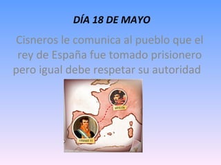   DÍA 18 DE MAYO Cisneros le comunica al pueblo que el rey de España fue tomado prisionero pero igual debe respetar su autoridad  