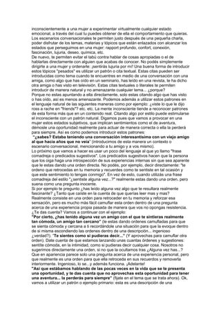inconscientemente a una mujer a experimentar virtualmente cualquier estado
emocional, a través del cual tu puedes obtener de ella el comportamiento que quieras.
Los escenarios conversacionales te permiten justo después de una pequeña charla,
poder disfrutar de los temas, materias y tópicos que están enlazados con alcanzar los
estados que perseguimos en una mujer: rapport profundo, confort, conexión,
fascinación, lujuria, deseo, química, etc.
De nuevo, te permiten evitar el tabú contra hablar de cosas apropiadas o el de
hablarlas directamente con alguien que acabas de conocer. No podés simplemente
dirigirte a una mujer y ordenarle: ¡sentirás lujuria por mí! Una buena forma de introducir
estos tópicos "pesados" es utilizar un patrón o cita textual. Estas citas pueden ser
introducidas como tema cuando te encuentres en medio de una conversación con una
amiga, como algo que has oído en un seminario, has leído en una revista, te ha dicho
otra amiga o has visto en televisión. Estas citas textuales o literales te permiten
introducir de manera natural y no amenazante cualquier tema... ¿porque?
Porque no estas apuntando a ella directamente, solo estas citando algo que has visto
o has oído, así es menos amenazante. Podemos además a utilizar estos patrones en
el lenguaje natural de las siguientes maneras como por ejemplo: ¿viste lo que le dijo
ross a rache en "friends"? etc. etc. La mente inconsciente tiende a reconocer patrones
de esta forma más que en un contenido real. Citando algo por estilo puede estimularse
el inconsciente con un patrón natural. Digamos pues que vamos a provocar en una
mujer estos estados subjetivos, que implican sentimientos como el de aventura,
démosle una oportunidad realmente para actuar de manera correcta o ella la perderá
para siempre. Así es como podemos introducir estos patrones:
“¿sabes? Estaba teniendo una conversación interesantísima con un viejo amigo
al que hacia años que no veía” (introducimos de esta manera un contexto o
escenario conversacional, mencionando a tu amigo y a vos mismo).
Lo próximo que vamos a hacer es usar un poco del lenguaje al que yo llamo "frase
comadreja o predicados sugestivos". Los predicados sugestivos hacen que la persona
que los oiga haga una introspección de sus experiencias internas sin que sea aparente
que le estas dando una orden directa. No podés, por ejemplo, decir directamente: "te
ordeno que retrocedas en tu memoria y recuerdes como te sentiste en tal ocasión y
que este sentimiento lo tengas conmigo". En vez de esto, cuando utilizás una frase
comadreja del estilo "¿sentiste alguna vez...?" realmente estas dando una orden, pero
suena como una pregunta inocente.
Si por ejemplo te pregunto ¿has leído alguna vez algo que te resultara realmente
fascinante? ¿Tanto que caíste en la cuenta de que querías leer mas y mas?
Realmente consiste en una orden para retroceder en tu memoria y reforzar esa
sensación, pero es mucho más fácil camuflar esta orden dentro de una pregunta
acerca de una experiencia propia pasada de manera que vos no opongas resistencia.
¿Te das cuenta? Vamos a continuar con el ejemplo:
"Por cierto, ¿has tenido alguna vez un amigo con el que te sintieras realmente
tan cómoda, un amigo tan cercano” (le estas dando ordenes camufladas para que
se sienta cómoda y cercana a ti recordándole una situación para que la evoque dentro
de si misma escondiendo las ordenes dentro de una descripción... ingenioso
¿verdad?). “Te sientes como si pudieras decir...” (Y aprovechas para camuflar otra
orden). Date cuenta de que estamos lanzando unas cuantas órdenes y sugestiones:
sentíte cómoda, en la intimidad, como si pudieras decir cualquier cosa. Nosotros no
sugerimos directamente una orden, si no que la ocultamos tras ¿Alguna vez has...?
Que en apariencia parece solo una pregunta acerca de una experiencia personal, pero
que realmente es una orden para que ella retroceda en sus recuerdos y removerla
interiormente. Ingenioso, lo se...y además funciona. ¡Adelante!
"Así que estábamos hablando de las pocas veces en la vida que se te presenta
una oportunidad, y te das cuenta que no aprovechas esta oportunidad para tener
una aventura... la perderás para siempre” (fijate en el tema que se trata ahora). Ok,
vamos a utilizar un patrón o ejemplo primario: esta es una descripción de una
 