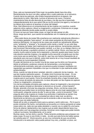 Ross, esto es impresionante! Esta mujer me gustaba desde hace dos años.
Recientemente me reuní con ella y apliqué tres o cuatro patrones, en el almuerzo.
Cuando decía los patrones, ella miraba inexpresivamente en el espacio, iba
absorviendo la visión. Más tarde, tuvimos el almuerzo de nuevo. Comenzó
mostrándome fotos de ella desnuda de sus tetas y me dijo que iba a hacermelo
independientemente de lo que opine! Ella se me tiró encima (me agarró y me besó en
los labios) de la nada en el ascensor al volver del trabajo!
Wow. Qué diferencia en el comportamiento de las mujeres con nosotros, cuando
sabemos cómo capturar y llevar su imaginación y emociones. Entonces es un juego
totalmente diferente donde podés escribir tu propio billete.
El honor es tuyo por hacer estas cosas, en lugar de sólo pensar en ello.
Ahora, tengo que decir, que cuando los estudiantes ven mi material por primera vez, a
veces...
...Ellos están llenos de dudas! Mis enseñanza son realmente radicalmente diferente a
los consejos gastados "para seducir", en esta súper-autopista de información que
estamos disfrutando. La mayoría de las cosas que enseño es radicalmente diferente,
como "ambiente" y "energía" y "la conexión entre mente y mente" no son sólo New
Age, fantasías de hadas, pero realmente son de gran alcance, herramientas prácticas
que funcionan! Herramientas que pueden cambiar, a un tipo, en su dialogo interno y en
su forma de pensar y ayudarle a producir un cambio radical. Ahora, una cosa que me
enseño mucho sobre el poder de la respiración y intención guiado para hacer mucho
más atractivo para las mujeres y me agrada mucho escuchar a la gente que me dice
como locos que se siente bien. Con ese fin, aquí hay una historia interesante de un
estudiante que creo que lo disfrutó, sobre todo acerca de un muy inusual resultado de
que incluso yo nunca esperaba! (historia)
El poder del dominio en su mundo! Una de las cosas que he dicho con frecuencia,
dando el suficiente y poderoso conjunto de herramientas y una tecnología lo
suficientemente avanzada, para que una persona pueda conseguir resultados con
regularidad que parecen imposibles a los que no entienden lo que realmente están
acostumbrados.
Ahora, cuando se trata de tener variedad, elección y selección de las mujeres... los
que las mujeres realmente quieren... Si sabés cómo funcionan las cosas... Si vos
entendés la tecnología de capturar y llevar la imaginación y las emociones de las
mujeres para lo que querés. Como he enseñado durante años y hago hincapié tanto
en mis cursos de estudio de seducción, la clave del poder con las mujeres es capturar
y llevar su imaginación y emociones.
Uno de los principales principios para capturar y llevar la imaginación y las emociones
de las mujeres consiste en demostrar tu dominio en el mundo. ¿Cómo hacerlo?
Simple: aprendé a formular las preguntas correctas. Ahora, una de las cosas más
poderosas que podés hacer es encontrar alguna zona de una mujer apasionada y, a
continuación, preguntar acerca de ella "lo que se trata, ¿como lo encuentra?" Esta
pregunta abre a las mujeres en niveles muy profundos y realmente se sienten muy
entendidas al hablar. Mostrando curiosidad por ella en este nivel, se abrirá y
literalmente se derrama una sustancia que la enciende a ella en esa área de la vida
sobre lo que vos estás hablando.
Desde allí es sólo un pequeño tramo para su pensar y sentir sobre eso... Por lo que la
ponés romántica! De hecho, normalmente se encuentra a sí misma pensando en estas
cosas sobre vos, cada vez que estás alrededor y cuando vos no estás! Es una buena
forma de obtener rápidamente a las mujeres que ya están desarrollando lazos muy
fuertes sobre vos! Las preguntas correctas, funcionan como magia para poder tenerla
a ella en tus brazos, favorablemente, en tu cama!
Muchas veces, me han dicho o escrito, "Estoy teniendo problemas para empezar con
estas cosas. Es que no soy tímido ni nada... es sólo que esta forma de hablar parece
tan extraña para mí". Ahora escuchá, yo soy muy consciente de que una primera
introducción a la seducción veloz puede parecer muy raro, y también un poco, así.
 