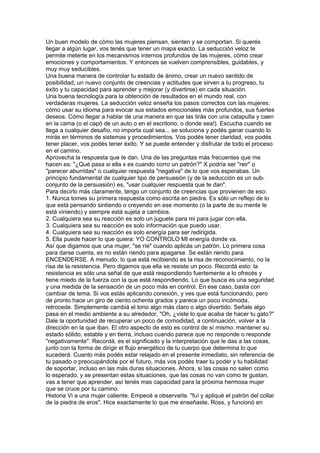 Un buen modelo de cómo las mujeres piensan, sienten y se comportan. Si querés
llegar a algún lugar, vos tenés que tener un mapa exacto. La seducción veloz te
permite meterte en los mecanismos internos profundos de las mujeres, cómo crear
emociones y comportamientos. Y entonces se vuelven comprensibles, guidables, y
muy muy seducibles.
Una buena manera de controlar tu estado de ánimo, crear un nuevo sentido de
posibilidad, un nuevo conjunto de creencias y actitudes que sirven a tu progreso, tu
éxito y tu capacidad para aprender y mejorar (y divertirse) en cada situación.
Una buena tecnología para la obtención de resultados en el mundo real, con
verdaderas mujeres. La seducción veloz enseña los pasos correctos con las mujeres:
cómo usar su idioma para evocar sus estados emocionales más profundos, sus fuertes
deseos. Cómo llegar a hablar de una manera en que las tirás con una catapulta y caen
en la cama (o el capó de un auto o en el escritorio, o donde sea!). Escucha cuando se
llega a cualquier desafío, no importa cual sea... se soluciona y podés ganar cuando lo
mirás en términos de sistemas y procedimientos. Vos podés tener claridad, vos podés
tener placer, vos podés tener éxito. Y se puede entender y disfrutar de todo el proceso
en el camino.
Aprovecha la respuesta que te dan. Una de las preguntas más frecuentes que me
hacen es: "¿Qué pasa si ella x es cuando corro un patrón?" X podría ser "reir" o
"parecer aburridas" o cualquier respuesta "negativa" de lo que vos esperabas. Un
principio fundamental de cualquier tipo de persuasión (y de la seducción es un sub-
conjunto de la persuasión) es, "usar cualquier respuesta que te dan".
Para decirlo más claramente, tengo un conjunto de creencias que provienen de eso:
1. Nunca tomes su primera respuesta como escrita en piedra. Es sólo un reflejo de lo
que está pensando sintiendo o creyendo en ese momento (o la parte de su mente le
está viniendo) y siempre está sujeta a cambios.
2. Cualquiera sea su reacción es solo un juguete para mi para jugar con ella.
3. Cualquiera sea su reacción es solo información que puedo usar.
4. Cualquiera sea su reacción es solo energía para ser redirigida.
5. Ella puede hacer lo que quiera: YO CONTROLO MI energía donde va.
Así que digamos que una mujer, "se ríe" cuando aplicás un patrón. Lo primera cosa
para darse cuenta, es no están riendo para apagarse. Se están riendo para
ENCENDERSE. A menudo, lo que está recibiendo es la risa de reconocimiento, no la
risa de la resistencia. Pero digamos que ella se resiste un poco. Recordá esto: la
resistencia es sólo una señal de que está respondiendo fuertemente a lo ofrecés y
tiene miedo de la fuerza con la que está respondiendo. Lo que busca es una seguridad
y una medida de la sensación de un poco más en control. En ese caso, basta con
cambiar de tema. Si vos estás aplicando conexión, y ves que está funcionando, pero
de pronto hace un giro de ciento ochenta grados y parece un poco incómoda,
retrocede. Simplemente cambiá el tono algo más claro o algo divertido. Señale algo
pasa en el medio ambiente a su alrededor, "Oh, ¿viste lo que acaba de hacer tu gato?"
Dale la oportunidad de recuperar un poco de comodidad, a continuación, volver a la
dirección en la que iban. El otro aspecto de esto es control de sí mismo: mantener su
estado sólido, estable y en tierra, incluso cuando parece que no responde o responde
"negativamente". Recordá, es el significado y la interpretación que le das a las cosas,
junto con la forma de dirigir el flujo energético de tu cuerpo que determina lo que
sucederá. Cuanto más podés estar relajado en el presente inmediato, sin referencia de
tu pasado o preocupándote por el futuro, más vos podés traer tu poder y tu habilidad
de soportar, incluso en las más duras situaciones. Ahora, si las cosas no salen como
lo esperado, y se presentan estas situaciones, que las cosas no van como te gustan,
vas a tener que aprender, así tenés mas capacidad para la próxima hermosa mujer
que se cruce por tu camino.
Historia Vi a una mujer caliente. Empecé a observarla. "fuí y apliqué el patrón del collar
de la piedra de eros". Hice exactamente lo que me enseñaste, Ross, y funcionó en
 