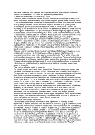 menos de una hora! Vino conmigo, las cosas se pusieron más calientes desde allí.
Pensé que había hecho todo bien, así que me fui para el cierre.
El poder de perdonarse a uno mismo y a otros...
En la vida, todos cometemos errores. Cuando se trata del aprendizaje de seducción
veloz, y de hecho, todo el tema de éxito con las mujeres, podés contar con dos cosas:
1. Vas a cometer errores. Errores en el entendimiento. Errores en la ejecución. Errores
en lo que dejas de lado. Errores en lo que empleas. Errores en lo que supones.
2. No importa qué tan preparado te crees que estás, te van a poner a prueba las
mujeres y te van a sorprender. Justo cuando vos pensás que tenés una chica "lista" va
a tirar algo de su sombrero. Así que, como dije en mi libro original y repetí muchas y
muchas veces, cuando realmente le gustás a una chica, simplemente recordá: nunca
se sabe donde estás situado con una chica hasta que haces el primer contacto, físico
importante. Hasta entonces, todo es hablar, hablar, jugar y, a veces, acción.
En cualquier caso, aprendí que, con demasiada frecuencia, los chicos se quedan en
sus "fallos" y se detienen en ellos. Es como masticar obsesivamente en el mismo taco
de goma año tras año, que recoge más bacterias, vos no lo harías, ¿verdad? Pero
muchos chicos insisten en sus "fracasos". Mira, el problema de fijarse en todo esto es,
si te quedas en esto, en realidad estás ensayando y reciclando tu mente para hacerlo
la próxima vez!
Recordá esto: el inconsciente es muy impresionado por todo lo que incluye una fuerte
emoción, la repetición, y la firme convicción. Hace lo que es más familiar, no
necesariamente lo que más podés querer conscientemente. Por lo tanto, evitar este
bucle negativo requiere una mejor actitud hacia el aprendizaje. Requiere la disciplina y
la conciencia a la notificación cuando te estás golpeando a vos mismo, para detenerlo.
Y requiere la aceptación de los errores. Si vos te encontrás fijandote en el pasado, te
volvés loco, no estás haciendo lo suficientemente rápido el progreso, sugiero que
hagás lo siguiente:
Para vos, en silencio, repetí lo siguiente:
"Yo cometí errores como parte de mi aprendizaje. Tuve que hacer esos errores para
ver dónde puedo pasar y avanzar. No hay manera de que no podría haberlos hecho.
Estos errores son la base del nuevo poder tan pronto como me perdone y me libere de
ellos. Dado que más errores siempre serán inevitables, me libero de ellos más
rápidamente, me perdono más fácilmente, así puedo más y más rápidamente avanzar
a mas poder. Perdono a otros, y dejarlos ir es una buena forma para perdonarme a mí
mismo. Por lo tanto, incluso si no lo "merecen" yo lo haré por mi propio bien. También
Voy a tomar lo que quiero y aprender lo que necesito. Los errores son sólo
MARCADORES; señalización donde puedo tener paso a la nueva libertad, la elección,
el poder y el crecimiento. Yo podría haber deseado nacer más evolucionado o
perfecto, pero este es mi camino y yo lo acepto. No siempre me gusta, me deja
resbalones y me hace rezongar, pero este es mi camino. Voy a dejar que mis
enseñanzas me lleven hacia adelante. Nunca dejaré de aprender hasta llegar hasta mi
último respiro y, en ese último respiro voy a aprender lo que es como el aprovechar la
fuente de aprendizaje de todos... ahora mismo, hoy en día".
He aquí un buen correo electrónico:
Descubrí seducción veloz a principios de año, y practiqué la táctica y lo más
importante, la mental, ejercicios para desarrollar mi confianza "jugué" con esto durante
unos meses, no buscando obtener lo establecido, sólo desarrollando mis habilidades y
la confianza. Creo que no estoy ni cerca de mi potencial, y no se sienten mucho más
que hacer justicia a las tácticas. La cosa es tan buena que realmente no importa,
aunque. Entonces me (utilizaron para tratar de tener sexo). Seduje una amiga que
había querido durante años, y eliminé su culpabilidad sobre ella con sugerencias y
anclas. Tuve una mujer completamente enamorada conmigo en días. La enamoré en
la cama en nuestro primer encuentro y, a continuación, utilicé anclas y sugerencias
para darle el mejor placer que había tenido nunca. He tenido cinco nuevos amantes de
este año, y yo sólo había tres en los anteriores quince. Atentamente, Wayne"
 