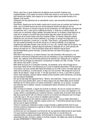 Ahora, aquí hay un gran testimonio de alguien que encontró mujeres muy
sugestionables, y fue capaz de cerrar el trato dos veces en una noche! Vos no tenés
que hacerlo tan rápido, pero seguro te va a ayudar saber que podés hacerlo si lo
deseas. Acá vamos:
Utilización de tres patrones de un estudiante nuevo, que encendió profundamente a
las chicas!
Hola Ross, Desde que me he dado cuenta de lo mucho que se cuentan las historias de
éxito, voy a contarte acerca de una noche especial donde usé algunos de tus
materiales. Aunque no compré ninguno de los productos, he visto algunos extractos de
los patrones, etc, y creo que tu material es fresco =). Esto fue un tiempo atrás, de
modo que no recuerdo ningún detalle. De todas formas, fui invitado a esta fiesta en la
casa de un amigo y me sentí listo para probar algunas cosas de seducción. En el
comienzo de la noche había visto dos mujeres lindas. Un tiempo después estaba
hablando con una de las chicas calientes y su amiga, su amiga me preguntó si yo
estaba en la hipnosis y cosas así, y me dijo: "Que bueno, ¿te gustaría mostrar algo?"
Así que acabé poniendo una de las chicas en un trance caliente y le di algunas
sugerencias sexuales fuertes y las vinculé a mi voz, etc, cuando salió de su trance, me
invitó a otra habitación, apliqué algunos patrones y después de un corto periodo de
tiempo se trepó en mí. Todo el proceso antes de la relación sexual tomó
aproximadamente quince minutos. Cuando termino con esta chica bajé y vi a la otra
que quería.
Esto llevó más tiempo (y, al mismo tiempo, fue más divertido). Me acerqué y me
presenté, entonces le pregunté acerca de sus intereses y lo que realmente le gustaba
hacer, etc, apliqué unos profundos patrones de relación etc. Después de un tiempo
algunas de sus amigas se acercaron y empezaron a hablar con ella, me dijo: "Tal vez
nos vemos más tarde" y se fue.
Más tarde se puso en un pequeño incendio, se presenta, se le voló el fuego de su
boca (que había tenido una barbacoa por lo que el material disponible). Pensé que era
muy buena, así que cuando ella había terminado yo la invité a venir conmigo lejos del
resto de la multitud y, a continuación, le dije con una sonrisa, "Me pregunto cual es el
sabor de tus labios", luego se reía. Y me dijo que tenía un novio, y que ella no quería
hacer nada estúpido, porque habían estado juntos durante cuatro semanas y se sentía
que era (grave) blablabla.
Así que le dije algo del siguiente tenor: "Bueno, eso está bien. Tengo una novia y, por
lo que sé lo que querés decir, pero no estoy seguro de que debe dejar que le impida
disfrutar de mí mismo ahora, en estos momentos Y además, yo no quiero, no tenés
que disfrutar de mi cálidos, suaves, humedecidos labios chocando con los tuyos
suavemente".
Ella me besó al instante, y siguió así durante un tiempo, de vez en cuando se refirió a
su novio, pero más como un recordatorio para sí mismo y no como una objeción a mí.
Luego, dentro y socializados por nosotros mismos, cuando todo el mundo salía de ella
dijo que quería dormir allí y le ofreció a dormir en la cama me ofrecieron por mi amigo,
y ella dijo que sí. No voy a entrar en detalles sobre el resto...
Vos estás rodeado por las mejores mujeres de la ciudad - que ya están desnudas y
listas para moler su firme, sabroso cuerpo contra vos. Y permitime decirte que la clave
acá es que te sigas divirtiendo.
Tené en cuenta que metiendo la pata y luego honesta y objetivamente mirar lo que
hicimos nosotros empezamos a ganar la mitad, la otra mitad está poniendo los nuevos
conocimientos en uso.
La forma de ver una situación y la forma de ver tus opciones determinará lo que hacés.
Y lo que hacemos determina lo que tenemos. Hay todo un mundo lleno de
impresionantes, mujeres divertidas. Concentrate en el proceso, la confianza y TU
capacidad de salir, conocer y atraer a muchas mujeres. No dejés que nadie te distraiga
de esto APRENDER Y PRACTICAR
 