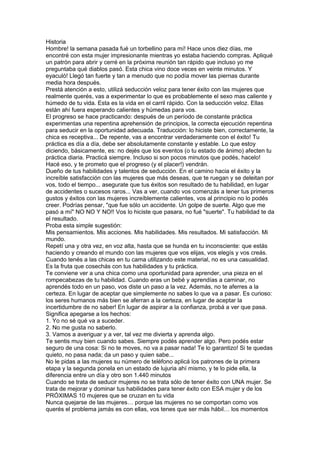 Historia
Hombre! la semana pasada fué un torbellino para mí! Hace unos diez días, me
encontré con esta mujer impresionante mientras yo estaba haciendo compras. Apliqué
un patrón para abrir y cerré en la próxima reunión tan rápido que incluso yo me
preguntaba qué diablos pasó. Esta chica vino doce veces en veinte minutos. Y
eyaculó! Llegó tan fuerte y tan a menudo que no podía mover las piernas durante
media hora después.
Prestá atención a esto, utilizá seducción veloz para tener éxito con las mujeres que
realmente querés, vas a experimentar lo que es probablemente el sexo mas caliente y
húmedo de tu vida. Esta es la vida en el carril rápido. Con la seducción veloz. Ellas
están ahí fuera esperando calientes y húmedas para vos.
El progreso se hace practicando: después de un período de constante práctica
experimentas una repentina aprehensión de principios, la correcta ejecución repentina
para seducir en la oportunidad adecuada. Traducción: lo hiciste bien, correctamente, la
chica es receptiva... De repente, vas a encontrar verdaderamente con el éxito! Tu
práctica es día a día, debe ser absolutamente constante y estable. Lo que estoy
diciendo, básicamente, es: no dejés que los eventos (o tu estado de ánimo) afecten tu
práctica diaria. Practicá siempre. Incluso si son pocos minutos que podés, hacelo!
Hacé eso, y te prometo que el progreso (y el placer!) vendrán.
Dueño de tus habilidades y talentos de seducción. En el camino hacia el éxito y la
increíble satisfacción con las mujeres que más deseas, que te ruegan y se deleitan por
vos, todo el tiempo... asegurate que tus éxitos son resultado de tu habilidad, en lugar
de accidentes o sucesos raros... Vas a ver, cuando vos comenzás a tener tus primeros
gustos y éxitos con las mujeres increíblemente calientes, vos al principio no lo podés
creer. Podrías pensar, "que fue sólo un accidente. Un golpe de suerte. Algo que me
pasó a mí" NO NO Y NO!! Vos lo hiciste que pasara, no fué "suerte". Tu habilidad te da
el resultado.
Proba esta simple sugestión:
Mis pensamientos. Mis acciones. Mis habilidades. Mis resultados. Mi satisfacción. Mi
mundo.
Repetí una y otra vez, en voz alta, hasta que se hunda en tu inconsciente: que estás
haciendo y creando el mundo con las mujeres que vos elijas, vos elegís y vos creás.
Cuando tenés a las chicas en tu cama utilizando este material, no es una casualidad.
Es la fruta que cosechás con tus habilidades y tu práctica.
Te conviene ver a una chica como una oportunidad para aprender, una pieza en el
rompecabezas de tu habilidad. Cuando eras un bebé y aprendías a caminar, no
aprendés todo en un paso, vos diste un paso a la vez. Además, no te aferres a la
certeza. En lugar de aceptar que simplemente no sabes lo que va a pasar. Es curioso:
los seres humanos más bien se aferran a la certeza, en lugar de aceptar la
incertidumbre de no saber! En lugar de aspirar a la confianza, probá a ver que pasa.
Significa apegarse a los hechos:
1. Yo no sé qué va a suceder.
2. No me gusta no saberlo.
3. Vamos a averiguar y a ver, tal vez me divierta y aprenda algo.
Te sentis muy bien cuando sabes. Siempre podés aprender algo. Pero podés estar
seguro de una cosa: Si no te moves, no va a pasar nada! Te lo garantizo! Si te quedas
quieto, no pasa nada; da un paso y quien sabe...
No le pidas a las mujeres su número de teléfono aplicá los patrones de la primera
etapa y la segunda ponela en un estado de lujuria ahí mismo, y te lo pide ella, la
diferencia entre un día y otro son 1.440 minutos
Cuando se trata de seducir mujeres no se trata sólo de tener éxito con UNA mujer. Se
trata de mejorar y dominar tus habilidades para tener éxito con ESA mujer y de los
PRÓXIMAS 10 mujeres que se cruzan en tu vida
Nunca quejarse de las mujeres… porque las mujeres no se comportan como vos
querés el problema jamás es con ellas, vos tenes que ser más hábil… los momentos
 