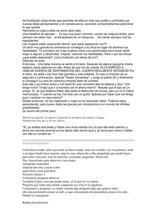 de frustración enojo tenés que aprender de ellos lo más que podés y cambialos por
nuevas ideas pensamientos y en consecuencia, acciones comportamientos para tener
lo que querés
Hecharles la culpa a ellas es como decir esto…
Una metáfora de ejemplo… Yo soy muy buen cocinero, cocino las mejores tortas, pero
siempre me salen mal… el almacenero es un tramposo… me vende siempre mal los
ingredientes
Las mujeres están esperando ahora!, que estas esperando vos??
Un error muy grande es centrarse en conseguir a la chica en lugar de dominar tus
habilidades. Te conviene ver a las mujeres como una oportunidad para hacer sentir
mejor a alguien y desarrollar, mejorar, dominar tus habilidades. Para ir por las chicas
¿que estás esperando? ¿Una invitación con letras de oro?
Historias de éxito
Entonces... Una bella morena se sentó a mi lado. Después de alguna pequeña charla,
apliqué varios patrones en ella. Antes de que me de cuanta, ELLA EMPEZÓ A
HABLAR ACERCA DE SENTIMIENTOS DEL CUERPO REALMENTE INTENSOS! Por
lo tanto, los aplié y los hice más grandes y más brillante. En solo la fracción de un
segundo a continuación, apliqué "frases comadreja", y luego el patrón BJ y finalmente
lo conseguí! La cara de cachorra mirando plato de comida!
Solo ella y se inclina sobre y me besó! En ese momento ella se detiene y dice: "¡Oh
tengo novio! Tengo que ir a reunirse con él ahora mismo". Resulta que el tipo es un
amigo. Sí, sé que debería haber ejecutado el destructor de novios, pero yo no lo había
memorizado. Y cuando se fue, me dice con un guiño "gracias por hacer que me tenga
que ir cambiar mi ropa interior!"
Desde entonces, he ido mejorando y mejor en la seducción veloz. Todavía estoy
aprendiendo, pero quiero darte las gracias por introducirme a un mundo de infinitas
posibilidades.
(la vecina del primer piso)
Mail de la negación, de aplicar el material, la metáfora del caballo y el agua
También hay otro que es de tres chistes...
"Sí, yo estaba acá antes y había una chica vestida con (lo que ella está usando) y
tenía una sonrisa enorme en los labios (ella sonríe acá) y yo tenía que volver y hablar
con ella mi nombre es..."
/////////////////////////////////////////////////////////////////////////////////////////////////////////////////////////////////////////////////////////
////////////////////////////////////
Controla tu estado, tenes que tener un buen estado, tiene eso sentido, vos vas primero, andá
a un lugar donde haya mujeres, deja tu casa, observela a ella, preguntate que puedo hacer
para tener conexión, tené su atención, comandar, preguntar, absorverla
Hay 4 posiciones para absorver a una mujer
Apropiado emprender
empezar por una y pasar a otra
específicas cosas para decir
Posición número 1
Comentario pregunta absorver
Acordate la peor cosa que puede pasar, es lo que no va a pasar...
Pregunta que lindo reloj donde compraste ese reloj te lo regalaron
Comentario y pregunta, es simple cometá algo preguntá algo que quieras saber...
ella esta poniendole azucar al café, se que estas parada ahí poniendole azucar a tu cafe...
Donde lo conseguiste
Reglas para practicar
 