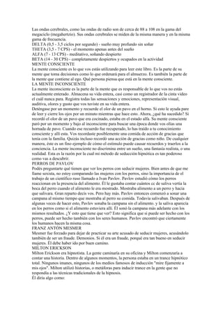 Las ondas cerebrales, como las ondas de radio son de cerca de 88 a 108 en la gama del
megaciclo (megahertzio). Sus ondas cerebrales se miden de la misma manera y en la misma
gama de frecuencia.
DELTA (0,5 - 3,5 ciclos por segundo) - sueño muy profundo sin soñar
THETA (3,5 - 7 CPS) - el momento apenas antes del sueño
ALFA (7 - 13 CPS) - meditativo, soñando despierto
BETA (14 - 30 CPS) - completamente despiertos y ocupados en la actividad
MENTE CONSCIENTE
La mente consciente es lo que vos estás utilizando para leer este libro. Es la parte de su
mente que toma decisiones como lo que ordenará para el almuerzo. Es también la parte de
la mente que contiene al ego. Qué persona piensa que está en la mente consciente.
LA MENTE INCONSCIENTE
La mente inconsciente es la parte de la mente que es responsable de lo que vos no estás
actualmente enterado. Almacena su vida entera, casi como un registrador de la cinta video
el cuál nunca para. Registra todas las sensaciones y emociones, representación visual,
auditiva, olores y gusto que vos tuviste en su vida entera.
Deténgase por un momento y recuerde el olor de un pavo en el horno. Si esto le ayuda pare
de leer y cierre los ojos por un minuto mientras que hace esto. Ahora, ¿qué ha sucedido? Si
recordó el olor de un pavo que era cocinado, estaba en el estado alfa. Su mente consciente
paró por un momento y bajo al inconsciente para buscar una época donde vos olías una
hornada de pavo. Cuando ese recuerdo fue recuperado, lo has traído a tu conocimiento
consciente y allí esta. Vos recordaste posiblemente una comida de acción de gracias que
tenía con la familia. Quizás incluso recordó una acción de gracias como niño. De cualquier
manera, éste es un fino ejemplo de cómo el estímulo puede causar recuerdos y traerlos a la
conciencia. La mente inconsciente no discrimina entre un sueño, una fantasía realista, o una
realidad. Esta es la razón por la cual mi método de seducción hipnótica es tan poderoso
como vas a descubrir.
PERROS DE PAVLOV
Podés preguntarte qué tienen que ver los perros con seducir mujeres. Bien antes de que me
llame sexista, no estoy comparando las mujeres con los perros, sino la importancia de el
trabajo de un científico ruso llamado a Ivan Pavlov. Pavlov estudió cómo los perros
reaccionan en la presencia del alimento. Él le gustaba contar cuántos cc de saliva vertía la
boca del perro cuando el alimento le era mostrado. Mostraba alimento a un perro y hacia
que salivara. Gran reparto decís vos. Pero hay más. Pavlov entonces comenzó a sonar una
campana al mismo tiempo que mostraba al perro su comida. Todavía salivaban. Después de
algunas veces de hacer esto, Pavlov sonaba la campana sin el alimento. y la saliva aparecía
en los perros como si el alimento estuviera allí. Él sonó la campana más adelante con los
mismos resultados. ¿Y esto que tiene que ver? Esto significa que si puede ser hecho con los
perros, puede ser hecho también con los seres humanos. Pavlov encontró que ciertamente
los humanos hacen la misma cosa.
FRANZ ANTÓN MESMER
Mesmer fue forzado para dejar de practicar su arte acusado de seducir mujeres, acusándolo
también de ser un fraude. Demonios. Si él era un fraude, porqué era tan bueno en seducir
mujeres. Él debe haber ido por buen camino.
MILTON ERICKSON
Milton Erickson era hipnotista. La gente caminaría en su oficina y Milton comenzaría a
contar una historia. Dentro de algunos momentos, la persona estaba en un trance hipnótico
total. Ningunos imanes, ningunos de los medios famosos de inducción "mire fijamente a
mis ojos". Milton utilizó historias, o metáforas para inducir trance en la gente que no
respondía a las técnicas tradicionales de la hipnosis.
Él diría algo como:
 