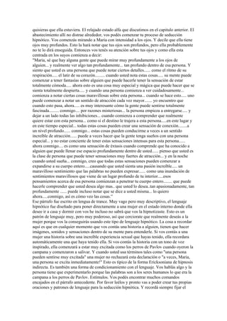 quisieras que ella estuviera. El relajado estado alfa que discutimos en el capitulo anterior. El
abastecimiento allí no distrae alrededor, vos podés comenzar tu proceso de seducción
hipnótico. Vos comenzás mirando a Maria con intensidad a los ojos. Y decile que ella tiene
ojos muy profundos. Esto la hará notar que tus ojos son profundos, pero ella probablemente
no te lo dirá enseguida. Entonces vos tenés su atención sobre tus ojos y como ella esta
centrada en los suyos comienza a decir:
"Maria, sé que hay alguna gente que puede mirar muy profundamente a los ojos de
alguien... y realmente ver algo tan profundamente... tan profundo dentro de esa persona. Y
siento que usted es una persona que puede notar ciertos detalles...... como el ritmo de su
respiración..... el latir de su corazón......... cuando usted nota estas cosas..... su mente puede
comenzar a tener fantasías sobre alguien que puede hacerle tener la sensación de estar
totalmente cómoda..... ahora esto es una cosa muy especial y mágica que puede hacer que se
sienta totalmente despierta..... y cuando una persona comienza a ver cuidadosamente...
comienza a notar ciertas cosas maravillosas sobre esta persona... cuando se hace esto..... uno
puede comenzar a notar un sentido de atracción cada vez mayor....... yo encuentro que
cuando esto pasa, ahora..... es muy interesante cómo la gente puede sentirse totalmente
fascinada......... conmigo.... por razones misteriosas... la persona empieza a entregarse..... y
dejar a un lado todas las inhibiciones... cuando comienza a comprender que realmente
quiere estar con esta persona... como si el destino le trajera a esta persona.....en este lugar y
en este tiempo especial... todas estas cosas pueden crear una sensación de conexión........a
un nivel profundo...... conmigo... estas cosas pueden conducirme a veces a un sentido
increíble de atracción...... puede a veces hacer que la gente tenga sueños con una persona
especial... y no estar conciente de tener estas sensaciones intensas para esta persona......
ahora conmigo.... es como una sensación de éxtasis cuando comprende que ha conocido a
alguien que puede llenar ese espacio profundamente dentro de usted...... pienso que usted es
la clase de persona que puede tener sensaciones muy fuertes de atracción... y en la noche
cuando usted sueña... conmigo, creo que todas estas sensaciones pueden comenzar a
expandirse a su cuerpo entero.....causando que usted sienta una pasión increíble..... un
maravilloso sentimiento que las palabras no pueden expresar...... como una inundación de
sentimientos maravillosos que viene de un lugar profundo de tu interior.....esos
pensamientos acerca de esa persona comienzan a penetrar tu cuerpo entero........ que puede
hacerle comprender que usted desea algo mas.. que usted lo desea..tan apasionadamente, tan
profundamente ...... puede incluso notar que se dice a usted misma... lo quiero
ahora.....conmigo, así es cómo veo las cosas.”
Ese párrafo fue escrito en lengua de trance. Muy vago pero muy descriptivo, el lenguaje
hipnótico fue diseñado para poner directamente a una mujer en el estado interno donde ella
desee ir a casa y dormir con vos he incluso no sabrá que vos la hipnotizaste. Esto es un
patrón de lenguaje muy, pero muy poderoso, así que cerciorate que realmente deseás a la
mujer porque vos la conseguirás usando este tipo de lenguaje hipnótico. La cosa a recordar
aquí es que en cualquier momento que vos contás una historia a alguien, tienen que hacer
imágenes, sonidos y sensaciones dentro de su mente para entenderle. Si vos contás a una
mujer una historia sobre una increíble experiencia sexual que hayas tenido, ella recordara
automáticamente una que haya tenido ella. Si vos contás la historia con un tono de voz
inspirado, ella comenzará a estar muy excitada como los perros de Pavlov cuando oyeron la
campana y comenzaron a salivar. Y cuando usted usa términos tales como "una persona
pueden sentirse muy excitada" una mujer no rechazará esta declaración o "a veces, Maria,
una persona se excita inmediatamente!" Esto es típico de la forma Ericksoniana de hipnosis
indirecta. Es también una forma de condicionamiento con el lenguaje. Vos hablás algo y la
persona tiene que experimentarlo porque las palabras son a los seres humanos lo que era la
campana a los perros de Pavlov. Estímulos. Vos podés encontrar muchos comandos
encajados en el párrafo antecedente. Por favor leélos y pronto vas a poder crear tus propias
oraciones y patrones de lenguaje para la seducción hipnótica. Y recordá siempre fijar el
 